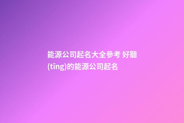 能源公司起名大全參考 好聽(tīng)的能源公司起名